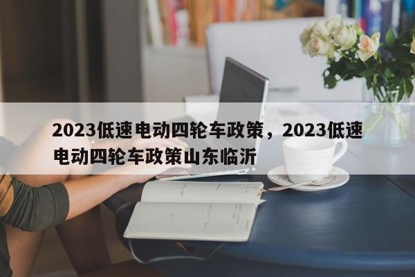 2023低速电动四轮车政策，2023低速电动四轮车政策山东临沂-第1张图片-小阿居生活百科