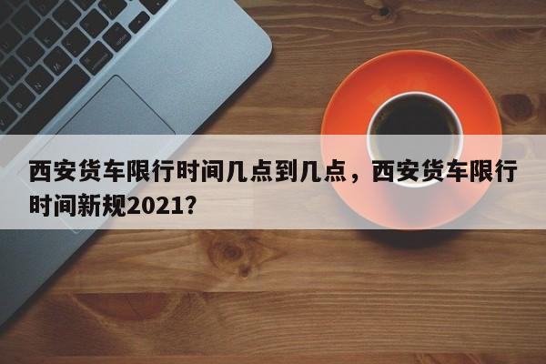 西安货车限行时间几点到几点,西安货车限行时间新规2021?-第1张图片-小阿居生活百科 西安货车限行时间几点到几点,西安货车限行时间新规2021?-第1张图片-小阿居生活百科