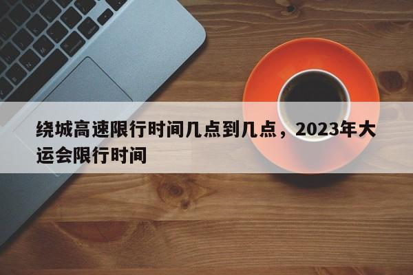 绕城高速限行时间几点到几点,2023年大运会限行时间-第1张图片-小阿居生活百科 绕城高速限行时间几点到几点,2023年大运会限行时间-第1张图片-小阿居生活百科