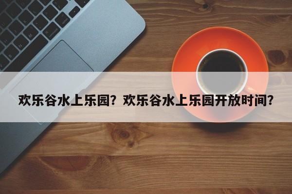 欢乐谷水上乐园？欢乐谷水上乐园开放时间？-第1张图片-小阿居生活百科