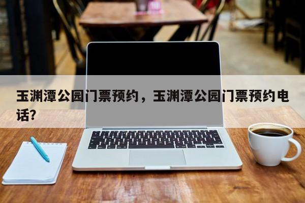 玉渊潭公园门票预约，玉渊潭公园门票预约电话？-第1张图片-小阿居生活百科