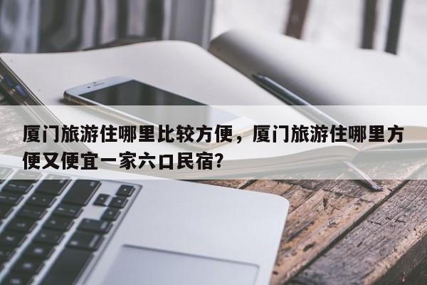 厦门旅游住哪里比较方便，厦门旅游住哪里方便又便宜一家六口民宿？-第1张图片-小阿居生活百科