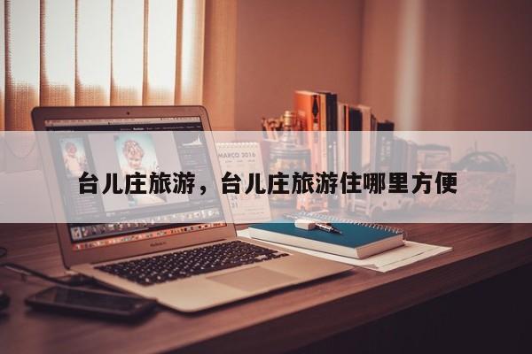 台儿庄旅游，台儿庄旅游住哪里方便-第1张图片-小阿居生活百科