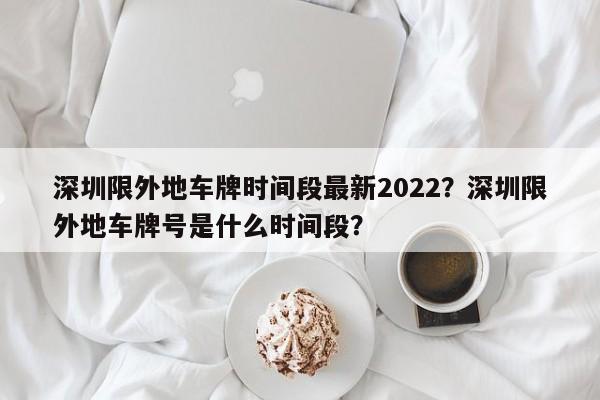 深圳限外地车牌时间段最新2022?深圳限外地车牌号是什么时间段?-第1张图片-小阿居生活百科 深圳限外地车牌时间段最新2022?深圳限外地车牌号是什么时间段?-第1张图片-小阿居生活百科