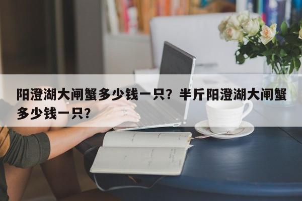 阳澄湖大闸蟹多少钱一只？半斤阳澄湖大闸蟹多少钱一只？-第1张图片-小阿居生活百科