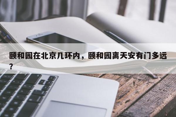 颐和园在北京几环内，颐和园离天安有门多远？-第1张图片-小阿居生活百科