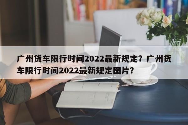 广州货车限行时间2022最新规定？广州货车限行时间2022最新规定图片？-第1张图片-小阿居生活百科