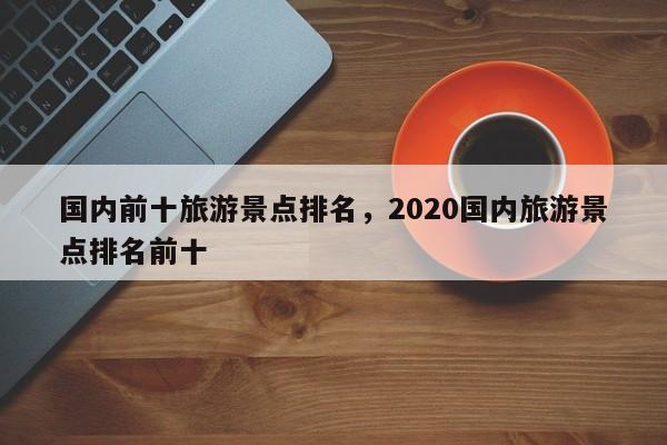 国内前十旅游景点排名，2020国内旅游景点排名前十-第1张图片-小阿居生活百科