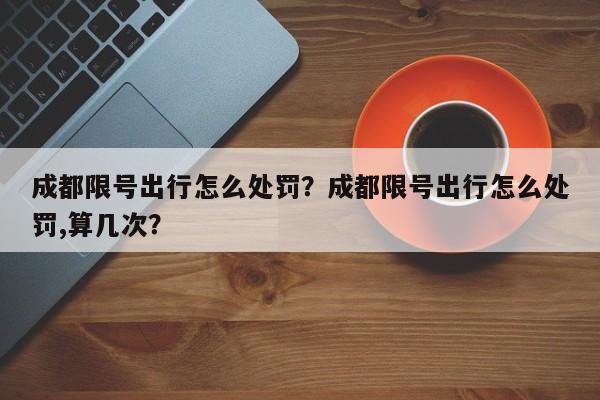 成都限号出行怎么处罚？成都限号出行怎么处罚,算几次？-第1张图片-小阿居生活百科