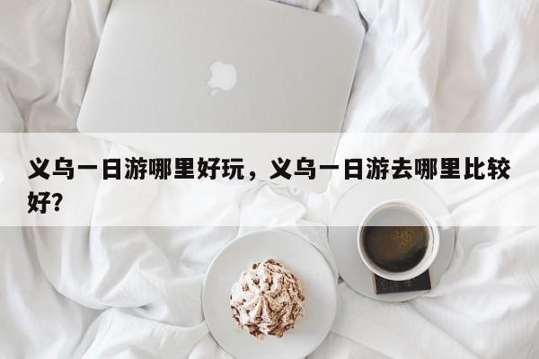 义乌一日游哪里好玩，义乌一日游去哪里比较好？-第1张图片-小阿居生活百科