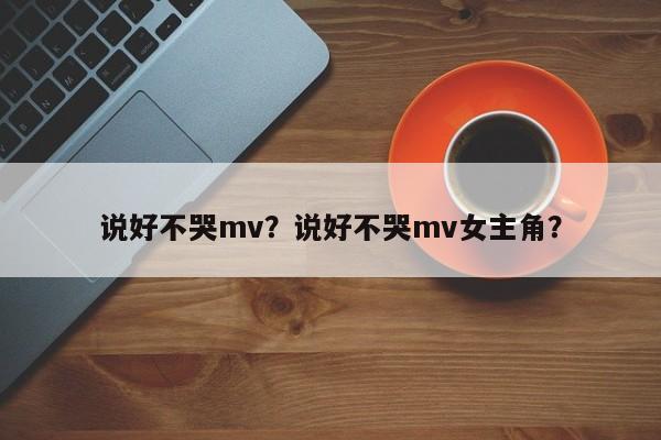 说好不哭mv?说好不哭mv女主角?-第1张图片-小阿居生活百科 说好不哭mv?说好不哭mv女主角?-第1张图片-小阿居生活百科