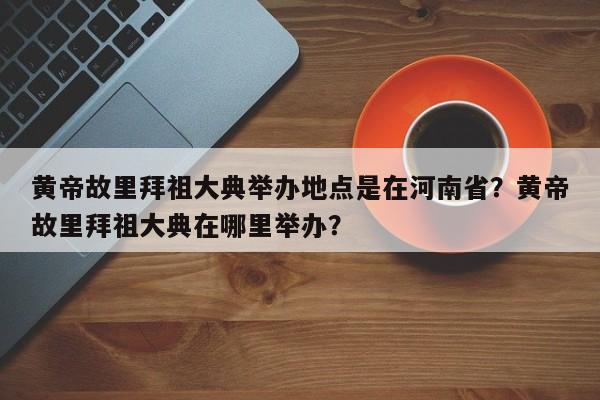黄帝故里拜祖大典举办地点是在河南省？黄帝故里拜祖大典在哪里举办？-第1张图片-小阿居生活百科