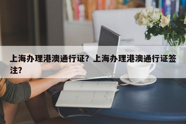 上海办理港澳通行证？上海办理港澳通行证签注？-第1张图片-小阿居生活百科