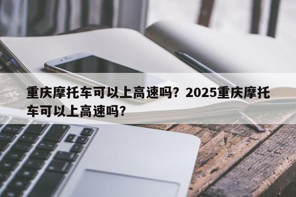 重庆摩托车可以上高速吗？2025重庆摩托车可以上高速吗？-第1张图片-小阿居生活百科