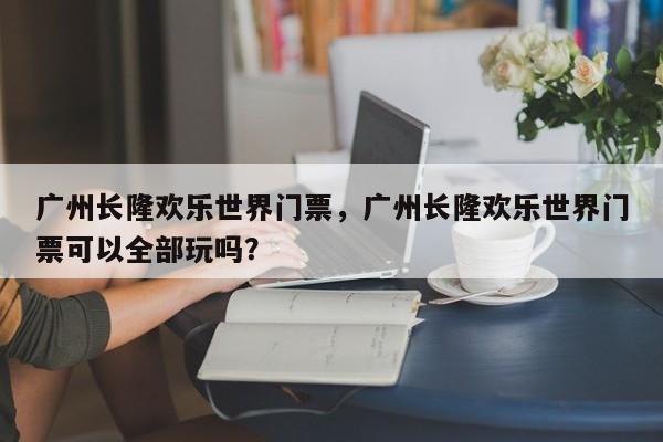 广州长隆欢乐世界门票，广州长隆欢乐世界门票可以全部玩吗？-第1张图片-小阿居生活百科