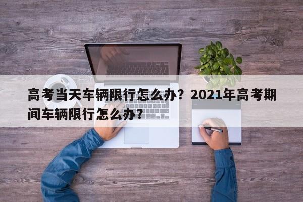 高考当天车辆限行怎么办？2021年高考期间车辆限行怎么办？-第1张图片-小阿居生活百科