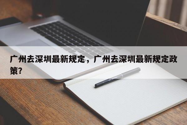 广州去深圳最新规定，广州去深圳最新规定政策？-第1张图片-小阿居生活百科