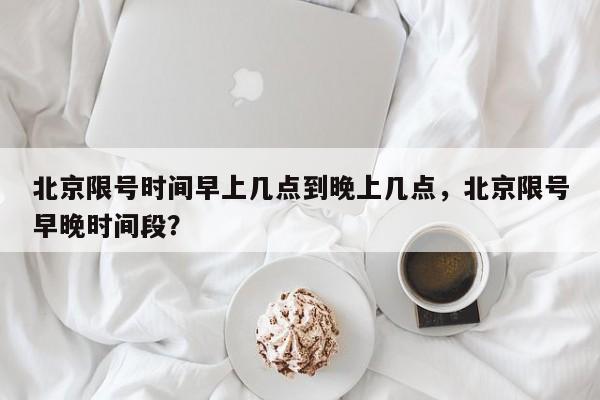 北京限号时间早上几点到晚上几点，北京限号早晚时间段？-第1张图片-小阿居生活百科