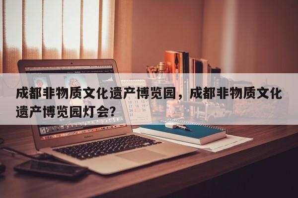 成都非物质文化遗产博览园，成都非物质文化遗产博览园灯会？-第1张图片-小阿居生活百科