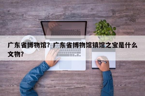 广东省博物馆？广东省博物馆镇馆之宝是什么文物？-第1张图片-小阿居生活百科