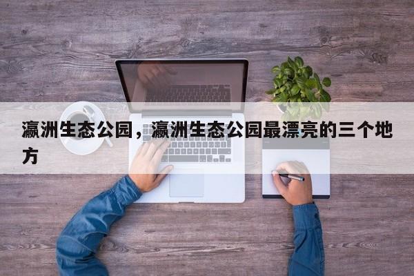 瀛洲生态公园，瀛洲生态公园最漂亮的三个地方-第1张图片-小阿居生活百科