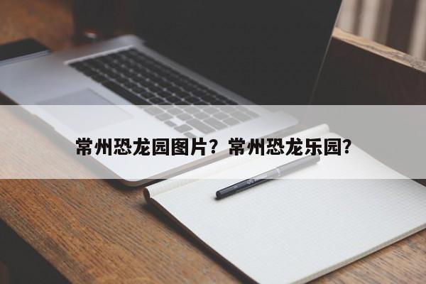 常州恐龙园图片？常州恐龙乐园？-第1张图片-小阿居生活百科